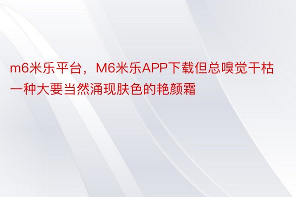 m6米乐平台，M6米乐APP下载但总嗅觉干枯一种大要当然涌现肤色的艳颜霜