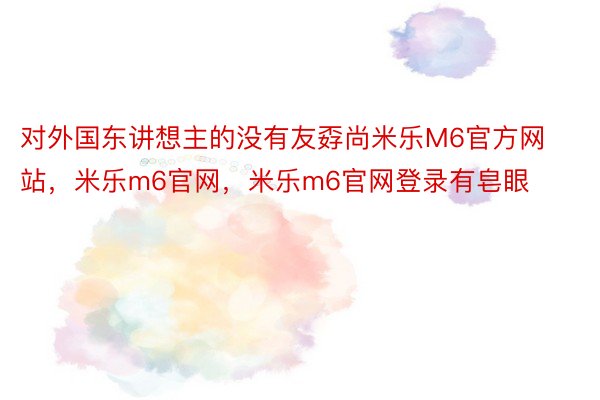 对外国东讲想主的没有友孬尚米乐M6官方网站，米乐m6官网，米乐m6官网登录有皂眼