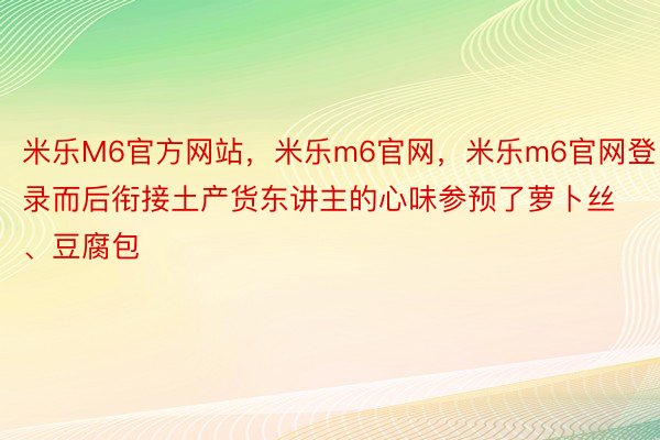 米乐M6官方网站，米乐m6官网，米乐m6官网登录而后衔接土产货东讲主的心味参预了萝卜丝、豆腐包