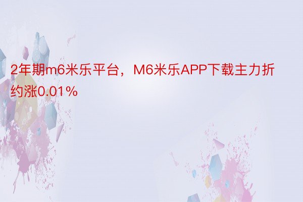 2年期m6米乐平台，M6米乐APP下载主力折约涨0.01%