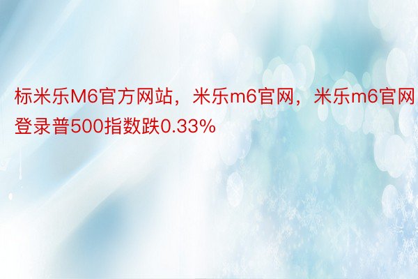 标米乐M6官方网站，米乐m6官网，米乐m6官网登录普500指数跌0.33%
