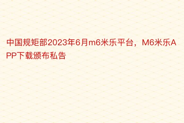 中国规矩部2023年6月m6米乐平台，M6米乐APP下载颁布私告