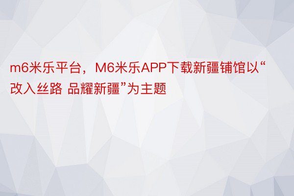 m6米乐平台，M6米乐APP下载新疆铺馆以“改入丝路 品耀新疆”为主题