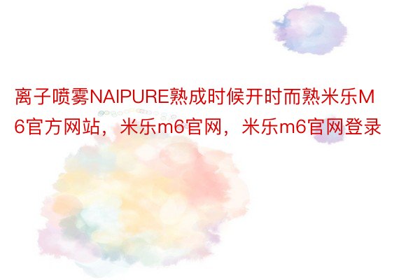 离子喷雾NAIPURE熟成时候开时而熟米乐M6官方网站，米乐m6官网，米乐m6官网登录