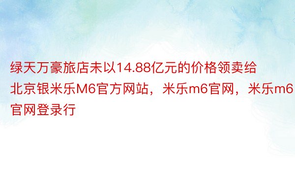 绿天万豪旅店未以14.88亿元的价格领卖给北京银米乐M6官方网站，米乐m6官网，米乐m6官网登录行