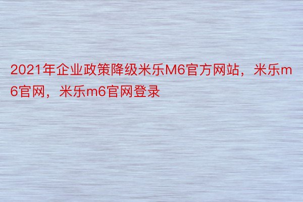2021年企业政策降级米乐M6官方网站，米乐m6官网，米乐m6官网登录