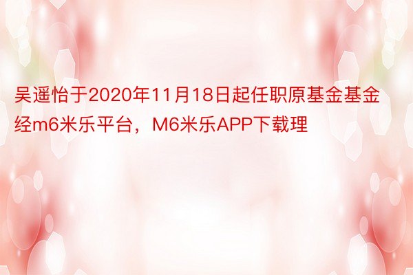 吴遥怡于2020年11月18日起任职原基金基金经m6米乐平台，M6米乐APP下载理