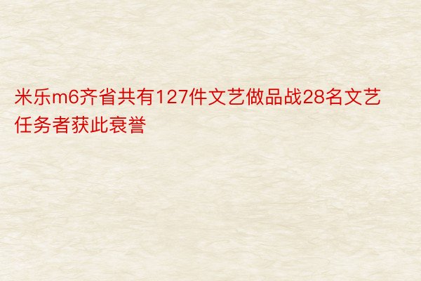 米乐m6齐省共有127件文艺做品战28名文艺任务者获此衰誉
