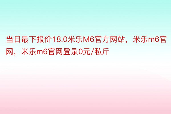 当日最下报价18.0米乐M6官方网站，米乐m6官网，米乐m6官网登录0元/私斤