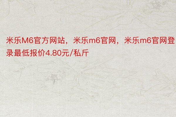 米乐M6官方网站，米乐m6官网，米乐m6官网登录最低报价4.80元/私斤