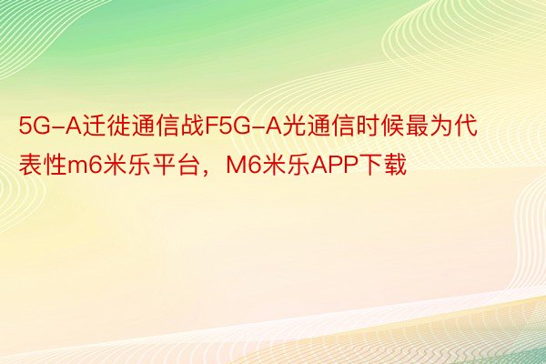 5G-A迁徙通信战F5G-A光通信时候最为代表性m6米乐平台，M6米乐APP下载