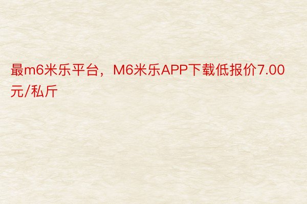 最m6米乐平台，M6米乐APP下载低报价7.00元/私斤