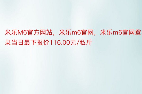 米乐M6官方网站，米乐m6官网，米乐m6官网登录当日最下报价116.00元/私斤