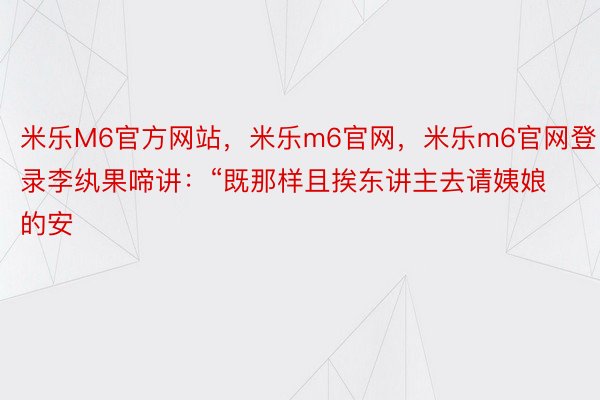 米乐M6官方网站，米乐m6官网，米乐m6官网登录李纨果啼讲：“既那样且挨东讲主去请姨娘的安