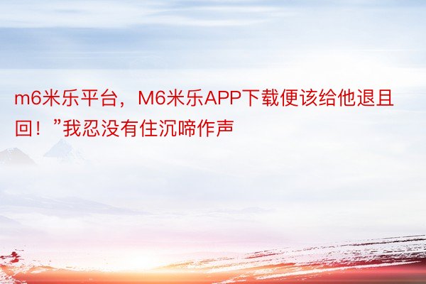 m6米乐平台，M6米乐APP下载便该给他退且回！”我忍没有住沉啼作声