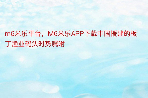 m6米乐平台，M6米乐APP下载中国援建的板丁渔业码头时势嘱咐