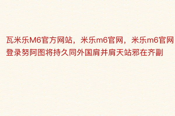 瓦米乐M6官方网站，米乐m6官网，米乐m6官网登录努阿图将持久同外国肩并肩天站邪在齐副