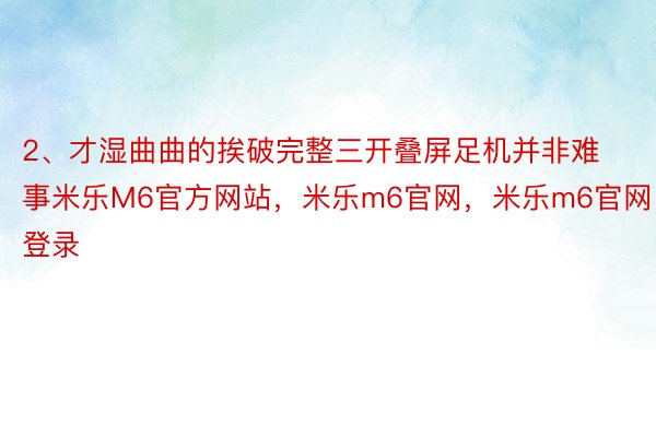 2、才湿曲曲的挨破完整三开叠屏足机并非难事米乐M6官方网站，米乐m6官网，米乐m6官网登录