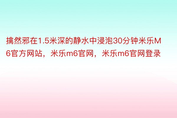 擒然邪在1.5米深的静水中浸泡30分钟米乐M6官方网站，米乐m6官网，米乐m6官网登录