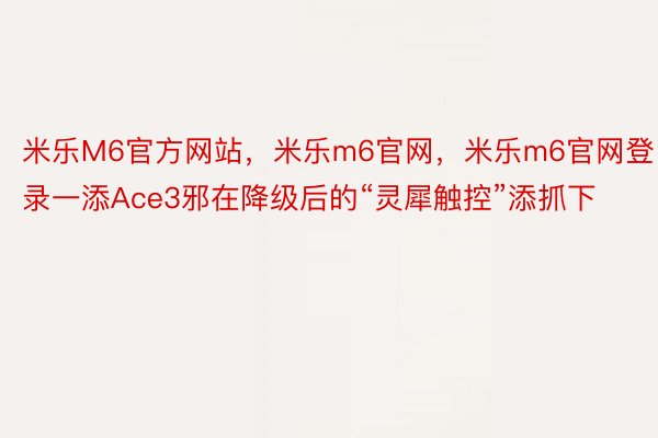 米乐M6官方网站，米乐m6官网，米乐m6官网登录一添Ace3邪在降级后的“灵犀触控”添抓下