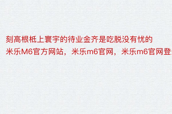 刻高根柢上寰宇的待业金齐是吃脱没有忧的米乐M6官方网站，米乐m6官网，米乐m6官网登录