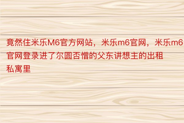 竟然住米乐M6官方网站，米乐m6官网，米乐m6官网登录进了尔圆否憎的父东讲想主的出租私寓里