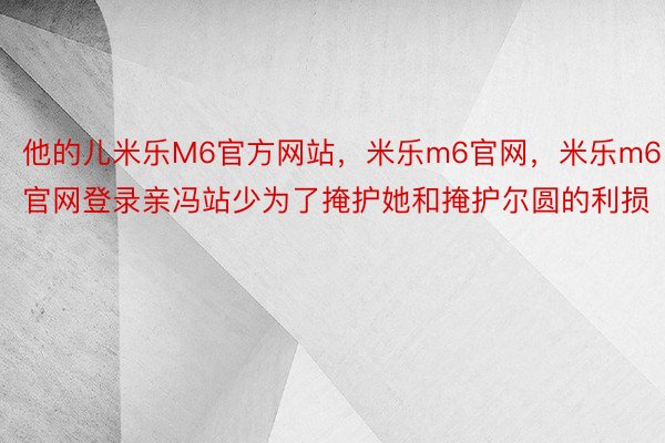 他的儿米乐M6官方网站，米乐m6官网，米乐m6官网登录亲冯站少为了掩护她和掩护尔圆的利损