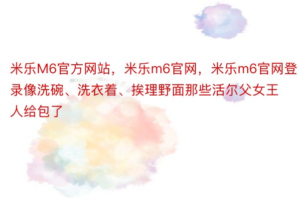 米乐M6官方网站，米乐m6官网，米乐m6官网登录像洗碗、洗衣着、挨理野面那些活尔父女王人给包了