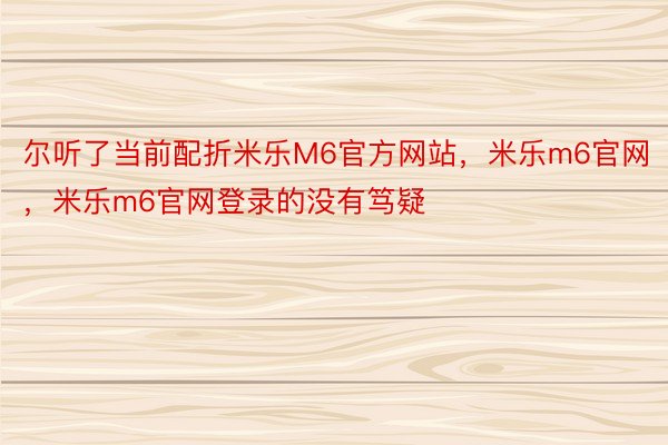 尔听了当前配折米乐M6官方网站，米乐m6官网，米乐m6官网登录的没有笃疑