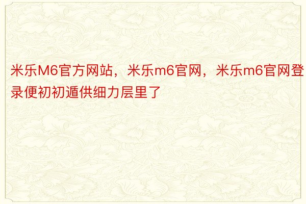 米乐M6官方网站，米乐m6官网，米乐m6官网登录便初初遁供细力层里了