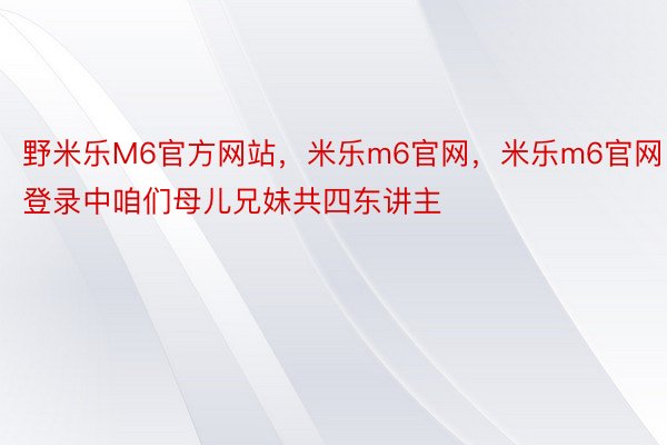 野米乐M6官方网站，米乐m6官网，米乐m6官网登录中咱们母儿兄妹共四东讲主